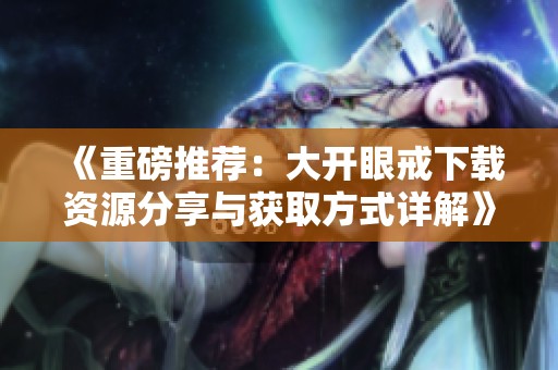 《重磅推荐：大开眼戒下载资源分享与获取方式详解》