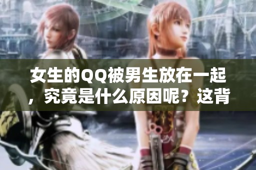 女生的QQ被男生放在一起，究竟是什么原因呢？这背后藏着怎样的故事？