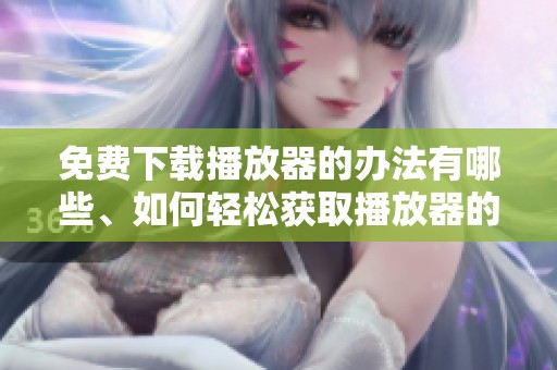 免费下载播放器的办法有哪些、如何轻松获取播放器的免费下载呢