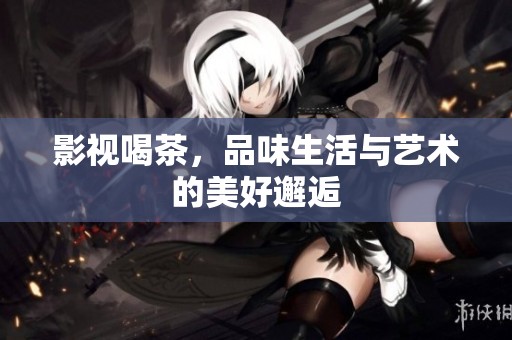 影视喝茶，品味生活与艺术的美好邂逅