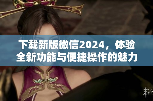 下载新版微信2024，体验全新功能与便捷操作的魅力！
