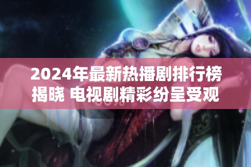 2024年最新热播剧排行榜揭晓 电视剧精彩纷呈受观众热捧