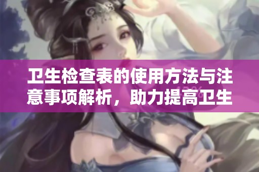 卫生检查表的使用方法与注意事项解析，助力提高卫生管理水平