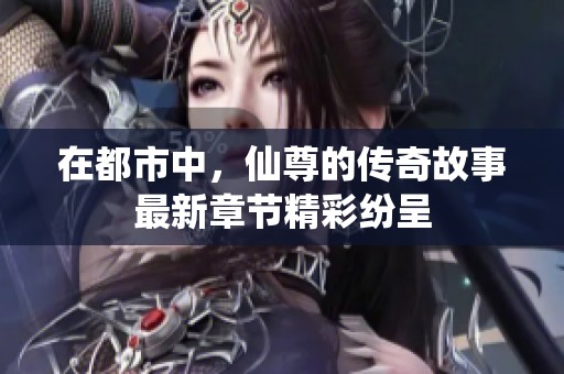 在都市中，仙尊的传奇故事最新章节精彩纷呈
