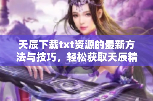 天辰下载txt资源的最新方法与技巧，轻松获取天辰精彩内容分享
