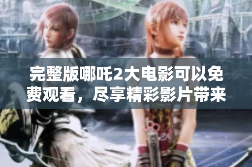 完整版哪吒2大电影可以免费观看，尽享精彩影片带来的乐趣