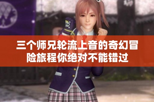 三个师兄轮流上音的奇幻冒险旅程你绝对不能错过