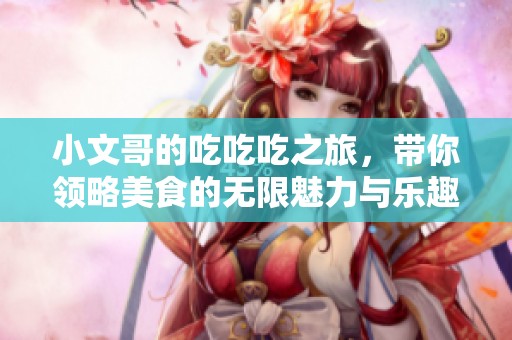 小文哥的吃吃吃之旅，带你领略美食的无限魅力与乐趣