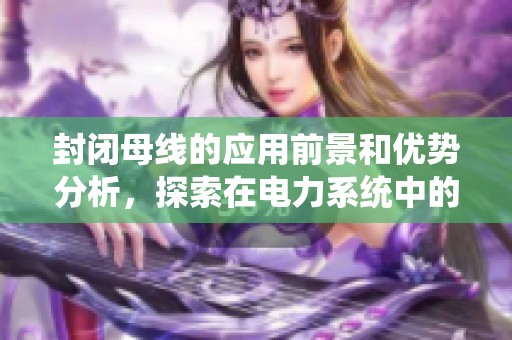 封闭母线的应用前景和优势分析，探索在电力系统中的重要作用