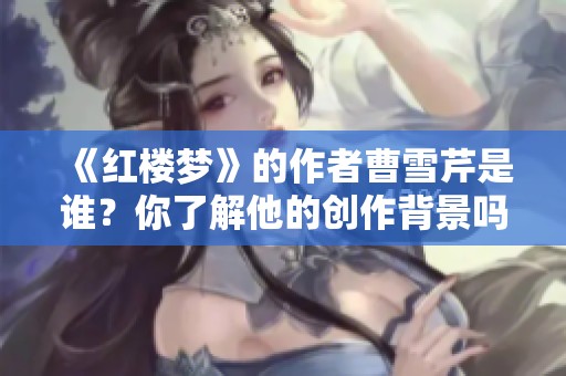 《红楼梦》的作者曹雪芹是谁？你了解他的创作背景吗