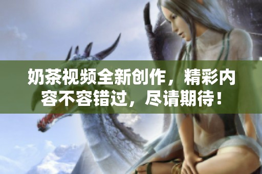奶茶视频全新创作，精彩内容不容错过，尽请期待！