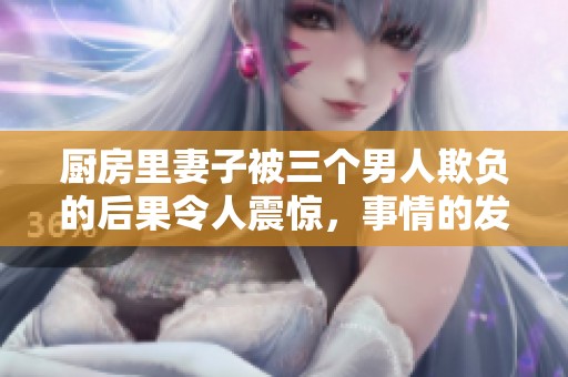 厨房里妻子被三个男人欺负的后果令人震惊，事情的发展让人感到无奈
