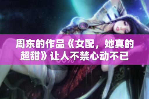 周东的作品《女配，她真的超甜》让人不禁心动不已