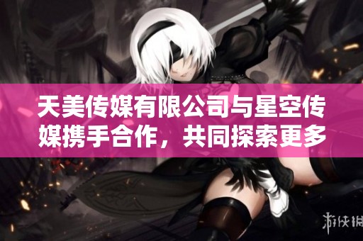 天美传媒有限公司与星空传媒携手合作，共同探索更多创意与发展可能性