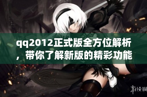 qq2012正式版全方位解析，带你了解新版的精彩功能和使用体验