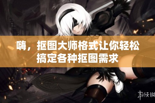 嗨，抠图大师格式让你轻松搞定各种抠图需求