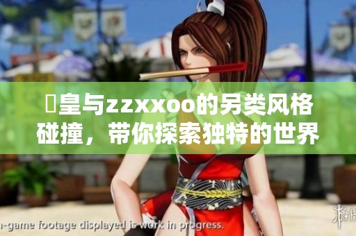 嘼皇与zzxxoo的另类风格碰撞，带你探索独特的世界！