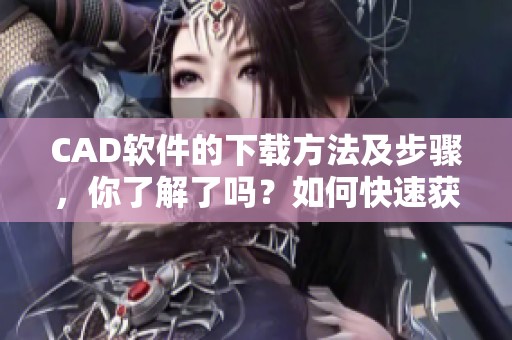 CAD软件的下载方法及步骤，你了解了吗？如何快速获取CAD软件下载的方法
