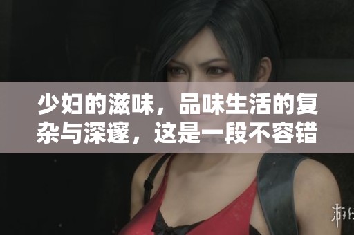 少妇的滋味，品味生活的复杂与深邃，这是一段不容错过的故事