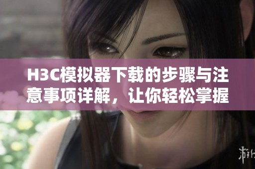 H3C模拟器下载的步骤与注意事项详解，让你轻松掌握其使用方法