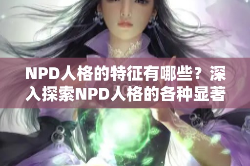 NPD人格的特征有哪些？深入探索NPD人格的各种显著特点与表现。