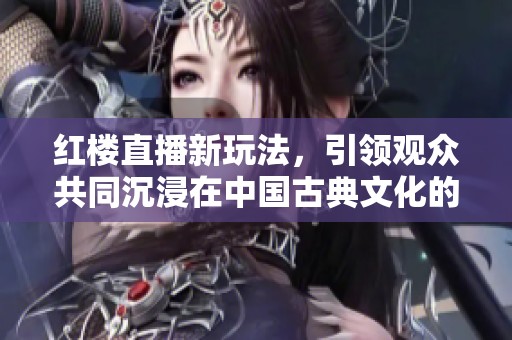 红楼直播新玩法，引领观众共同沉浸在中国古典文化的魅力中
