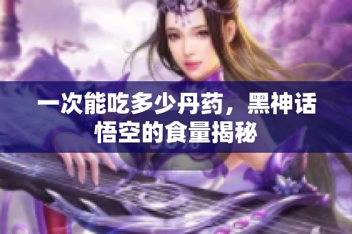 一次能吃多少丹药，黑神话悟空的食量揭秘