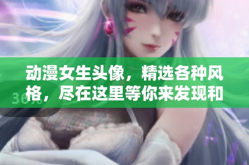 动漫女生头像，精选各种风格，尽在这里等你来发现和选择