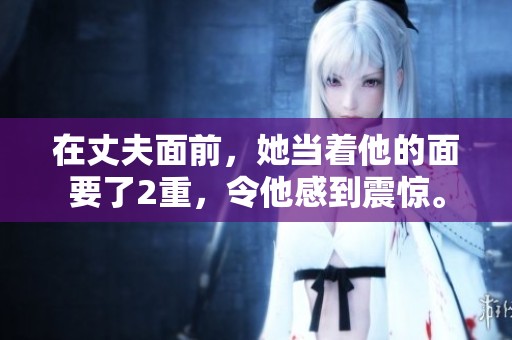 在丈夫面前，她当着他的面要了2重，令他感到震惊。