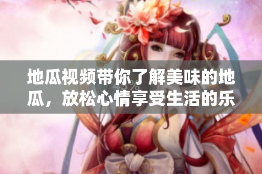地瓜视频带你了解美味的地瓜，放松心情享受生活的乐趣