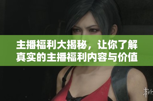 主播福利大揭秘，让你了解真实的主播福利内容与价值