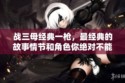 战三母经典一枪，最经典的故事情节和角色你绝对不能错过