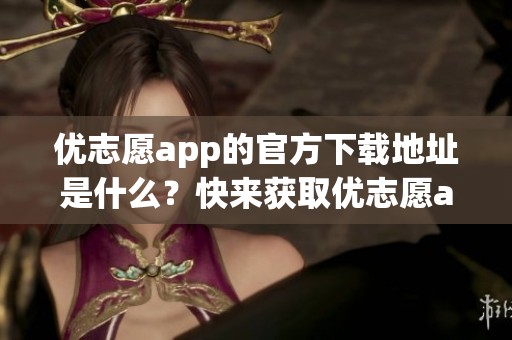 优志愿app的官方下载地址是什么？快来获取优志愿app的最新下载链接吧！