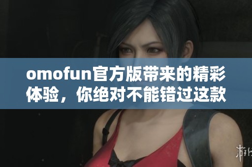 omofun官方版带来的精彩体验，你绝对不能错过这款应用的魅力！
