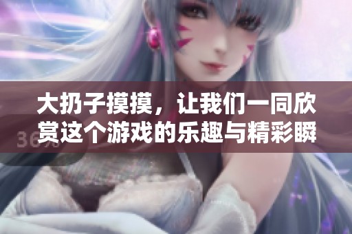 大扔子摸摸，让我们一同欣赏这个游戏的乐趣与精彩瞬间