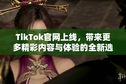 TikTok官网上线，带来更多精彩内容与体验的全新选择