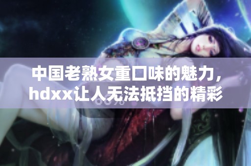 中国老熟女重囗味的魅力，hdxx让人无法抵挡的精彩表现