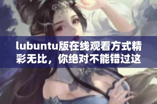 lubuntu版在线观看方式精彩无比，你绝对不能错过这款软件的各种功能