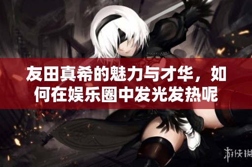 友田真希的魅力与才华，如何在娱乐圈中发光发热呢