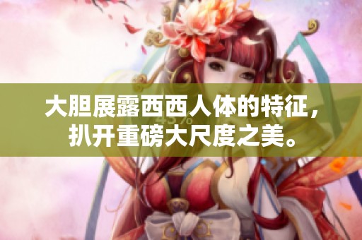 大胆展露西西人体的特征，扒开重磅大尺度之美。