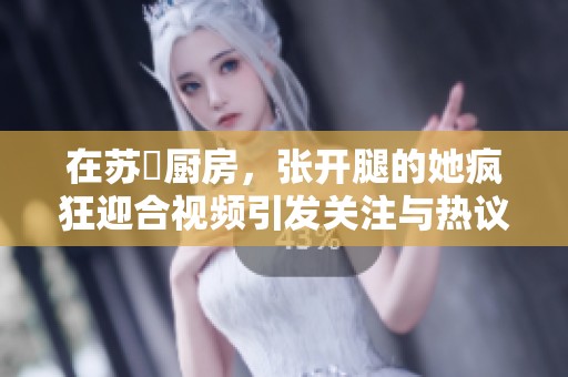 在苏玥厨房，张开腿的她疯狂迎合视频引发关注与热议