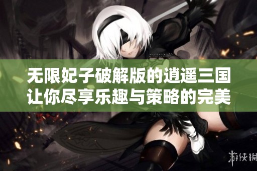 无限妃子破解版的逍遥三国让你尽享乐趣与策略的完美结合