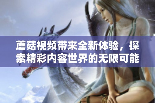 蘑菇视频带来全新体验，探索精彩内容世界的无限可能