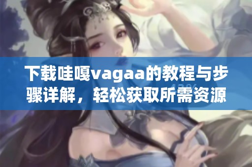 下载哇嘎vagaa的教程与步骤详解，轻松获取所需资源