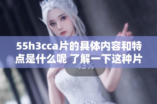 55h3cc**的具体内容和特点是什么呢 了解一下这种片的独特之处吧