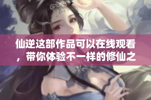 仙逆这部作品可以在线观看，带你体验不一样的修仙之旅