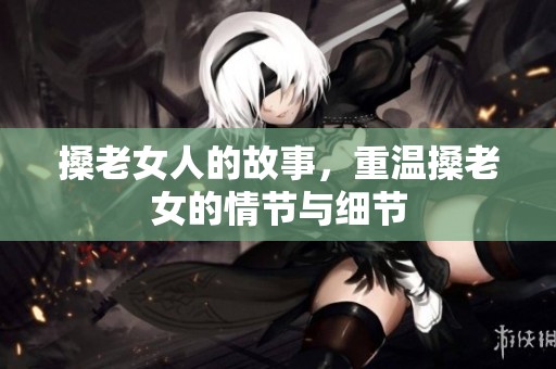 搡老女人的故事，重温搡老女的情节与细节