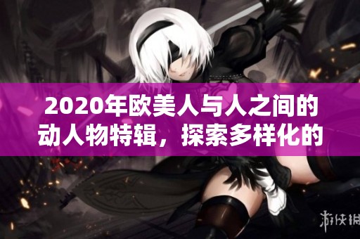 2020年欧美人与人之间的动人物特辑，探索多样化的文化交融与互动