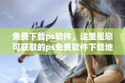 免费下载ps软件，这里是您可获取的ps免费软件下载地址