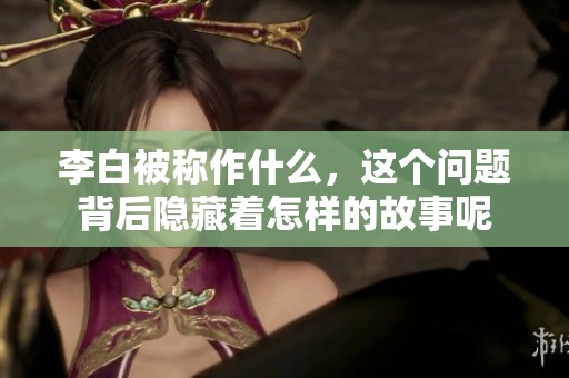 李白被称作什么，这个问题背后隐藏着怎样的故事呢